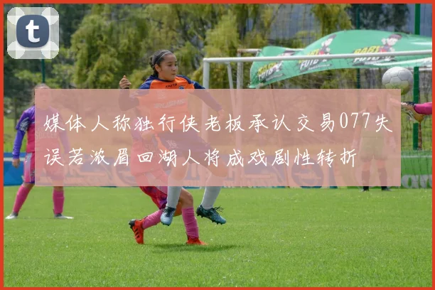 媒体人称独行侠老板承认交易077失误若浓眉回湖人将成戏剧性转折