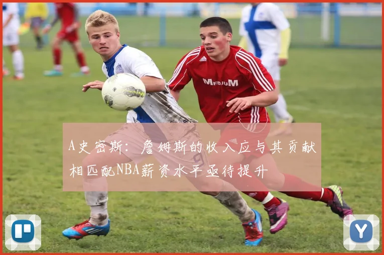 A史密斯：詹姆斯的收入应与其贡献相匹配NBA薪资水平亟待提升