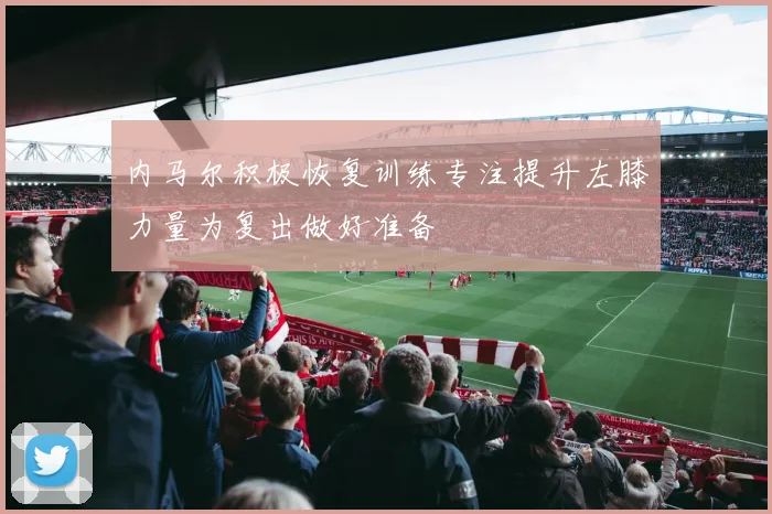 内马尔积极恢复训练专注提升左膝力量为复出做好准备