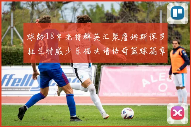 球龄18年老将群英汇聚詹姆斯保罗杜兰特威少乐福共谱传奇篮球篇章