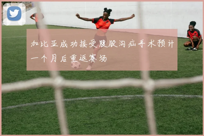 加比亚成功接受腹股沟疝手术预计一个月后重返赛场