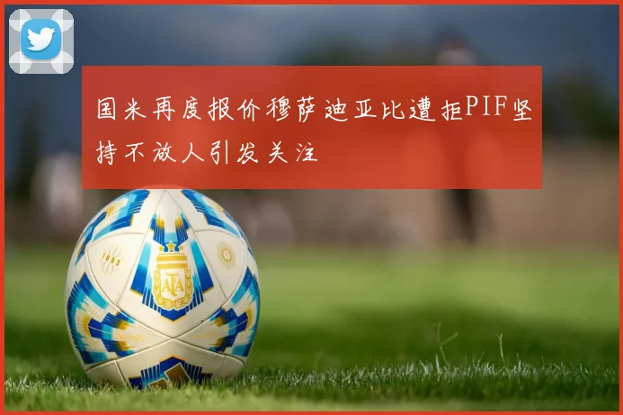 国米再度报价穆萨迪亚比遭拒PIF坚持不放人引发关注