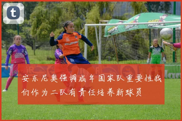 安东尼奥强调成年国家队重要性我们作为二队有责任培养新球员
