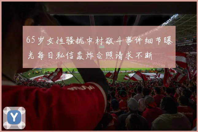 65岁女性骚扰中村敬斗事件细节曝光每日私信轰炸合照请求不断