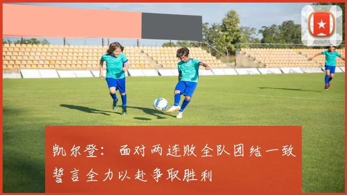 凯尔登：面对两连败全队团结一致誓言全力以赴争取胜利