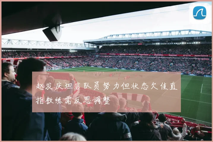 赵发庆坦言队员努力但状态欠佳直指教练需反思调整
