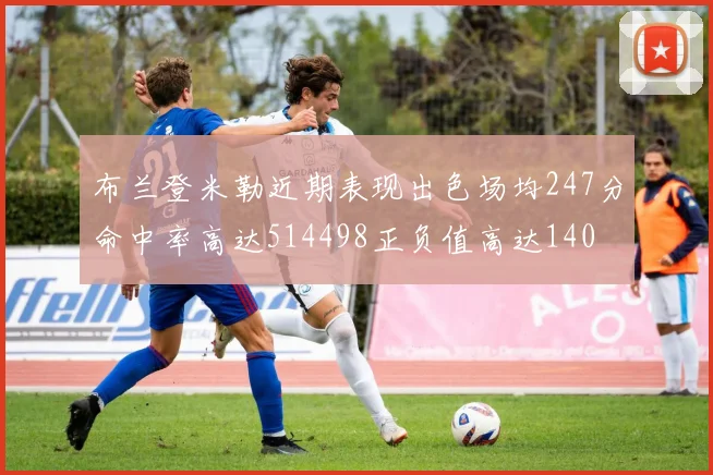 布兰登米勒近期表现出色场均247分命中率高达514498正负值高达140