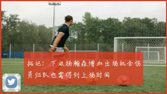 拓记：下放杨瀚森增加出场机会伤员归队也需得到上场时间