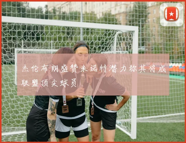 杰伦布朗盛赞米诺特潜力称其将成联盟顶尖球员
