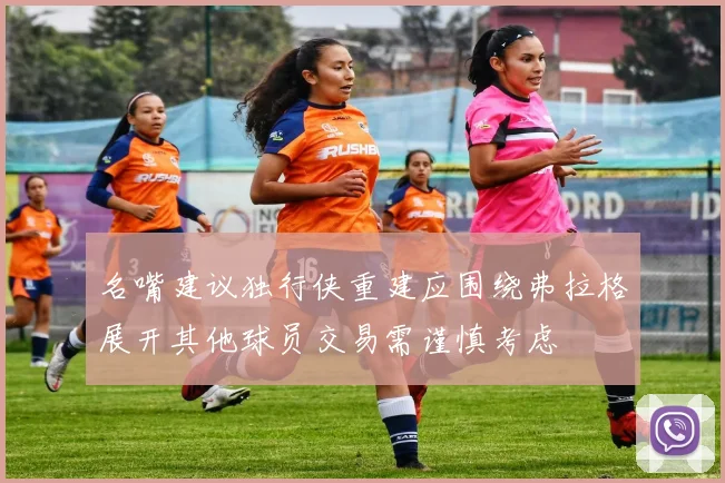 名嘴建议独行侠重建应围绕弗拉格展开其他球员交易需谨慎考虑
