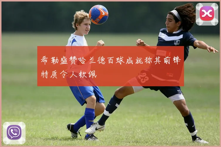 希勒盛赞哈兰德百球成就称其前锋特质令人钦佩