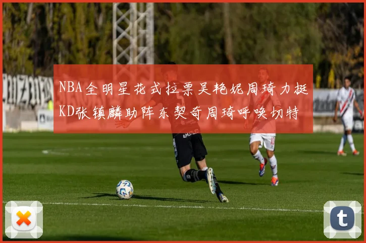 NBA全明星花式拉票吴艳妮周琦力挺KD张镇麟助阵东契奇周琦呼唤切特共襄盛举