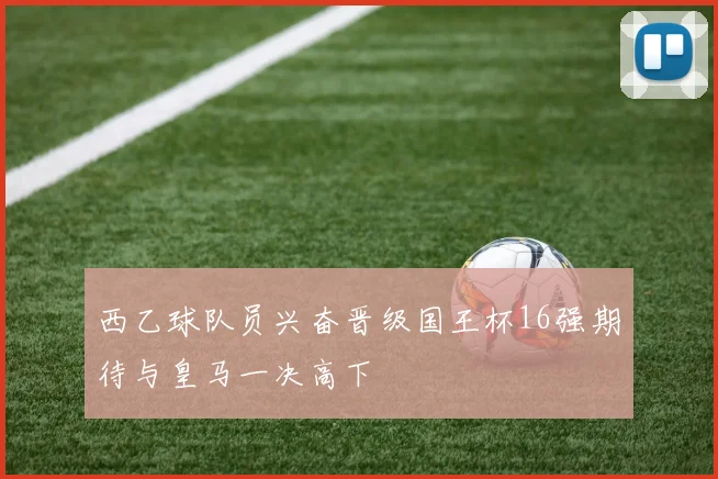 西乙球队员兴奋晋级国王杯16强期待与皇马一决高下