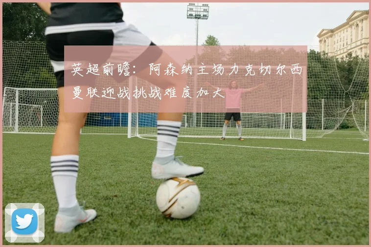 英超前瞻：阿森纳主场力克切尔西曼联迎战挑战难度加大