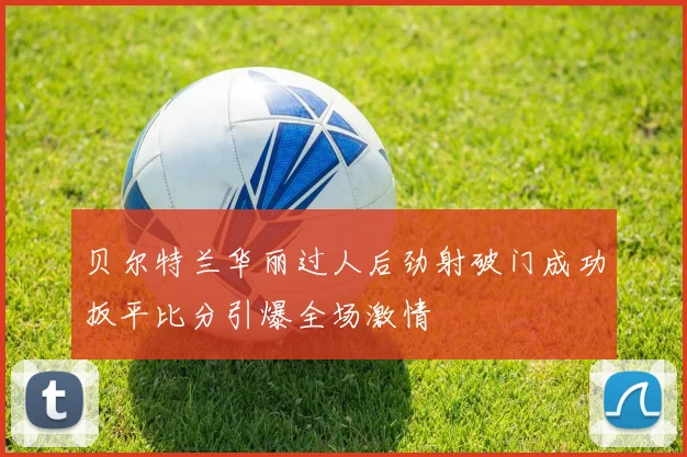 贝尔特兰华丽过人后劲射破门成功扳平比分引爆全场激情