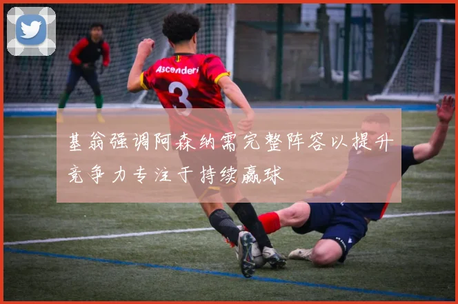 基翁强调阿森纳需完整阵容以提升竞争力专注于持续赢球