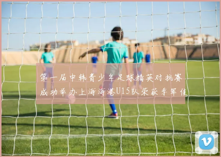 第一届中韩青少年足球精英对抗赛成功举办上海海港U15队荣获季军佳绩