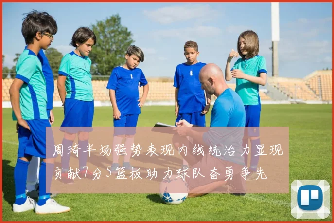 周琦半场强势表现内线统治力显现贡献7分5篮板助力球队奋勇争先