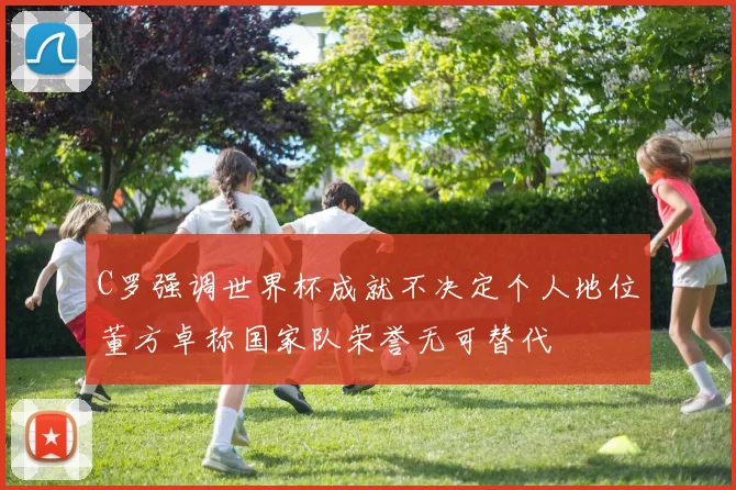 C罗强调世界杯成就不决定个人地位董方卓称国家队荣誉无可替代