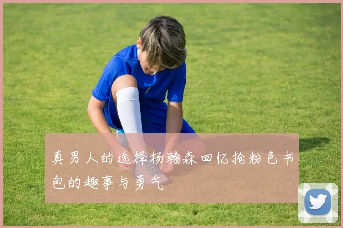 真男人的选择杨瀚森回忆抢粉色书包的趣事与勇气