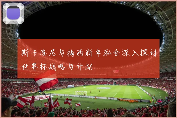 斯卡洛尼与梅西新年私会深入探讨世界杯战略与计划