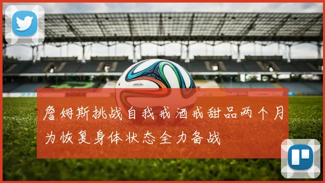 詹姆斯挑战自我戒酒戒甜品两个月为恢复身体状态全力备战