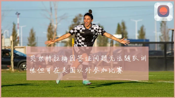 贝尔特拉梅因签证问题无法随队训练但可在美国以外参加比赛
