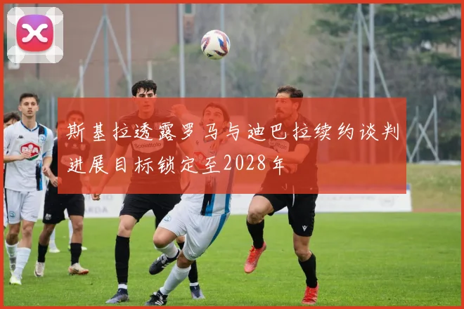 斯基拉透露罗马与迪巴拉续约谈判进展目标锁定至2028年
