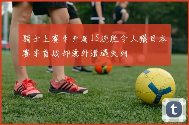 骑士上赛季开局15连胜令人瞩目本赛季首战却意外遭遇失利