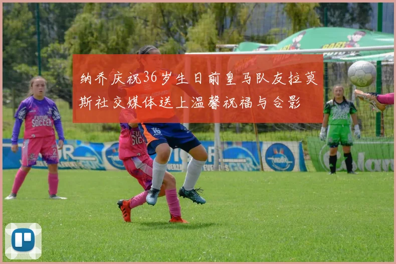 纳乔庆祝36岁生日前皇马队友拉莫斯社交媒体送上温馨祝福与合影