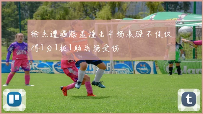 徐杰遭遇膝盖撞击半场表现不佳仅得1分1板1助离场受伤