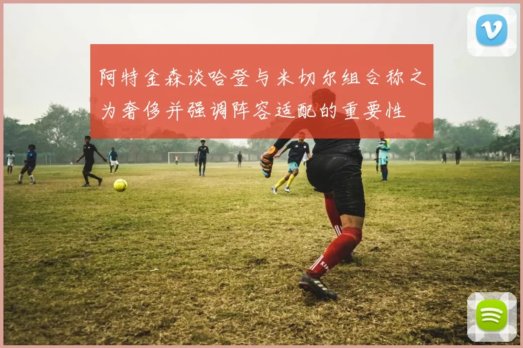阿特金森谈哈登与米切尔组合称之为奢侈并强调阵容适配的重要性