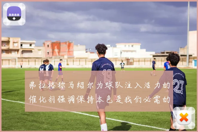 弗拉格称马绍尔为球队注入活力的催化剂强调保持本色是我们必需的