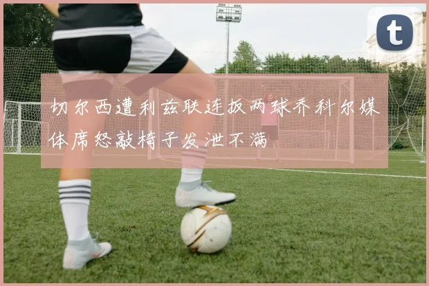 切尔西遭利兹联连扳两球乔科尔媒体席怒敲椅子发泄不满