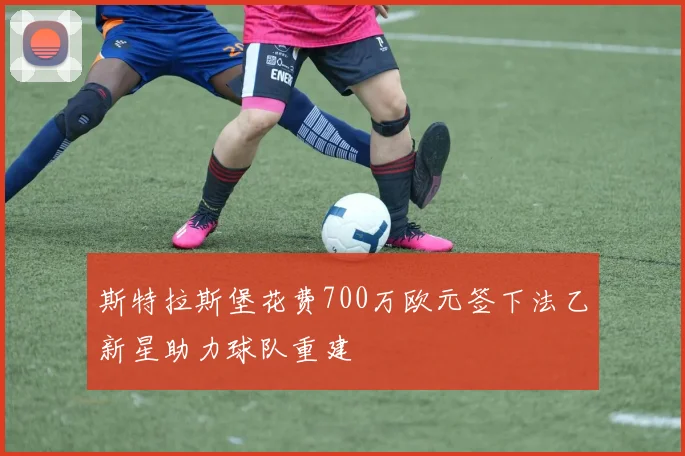 斯特拉斯堡花费700万欧元签下法乙新星助力球队重建