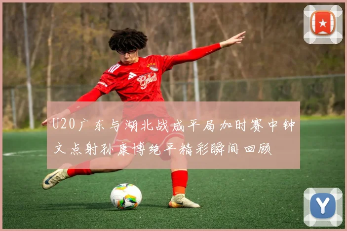 U20广东与湖北战成平局加时赛中钟文点射孙康博绝平精彩瞬间回顾