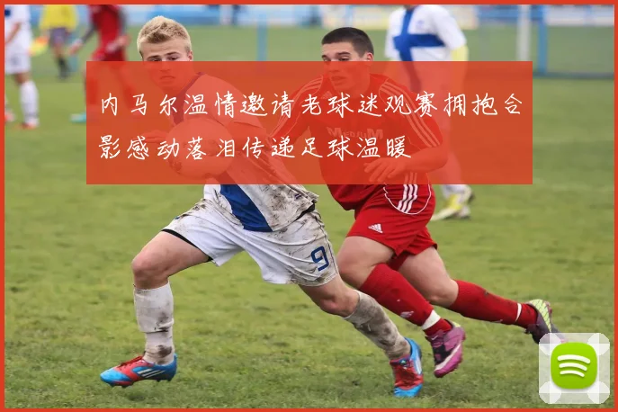 内马尔温情邀请老球迷观赛拥抱合影感动落泪传递足球温暖