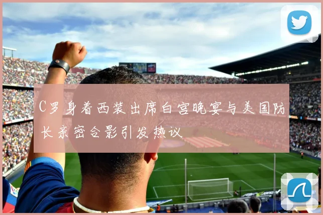 C罗身着西装出席白宫晚宴与美国防长亲密合影引发热议