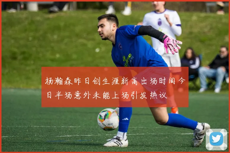 杨瀚森昨日创生涯新高出场时间今日半场意外未能上场引发热议