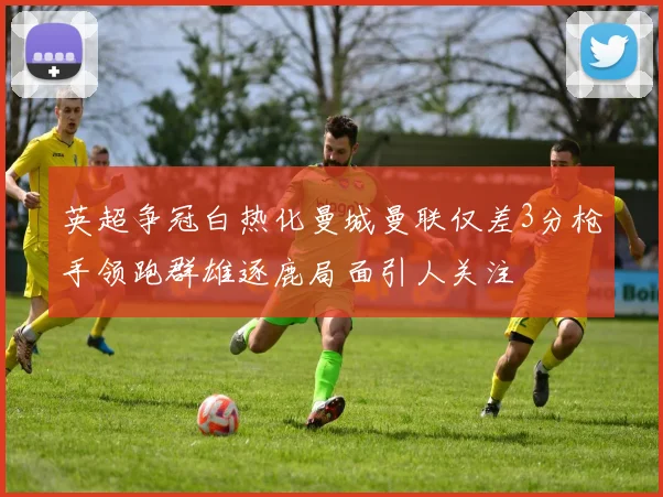 英超争冠白热化曼城曼联仅差3分枪手领跑群雄逐鹿局面引人关注