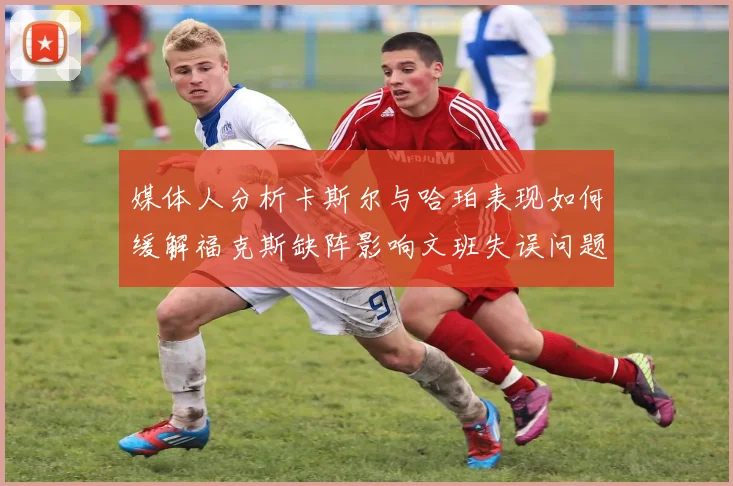 媒体人分析卡斯尔与哈珀表现如何缓解福克斯缺阵影响文班失误问题亟待解决