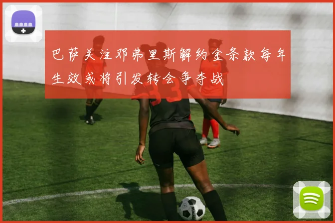 巴萨关注邓弗里斯解约金条款每年生效或将引发转会争夺战