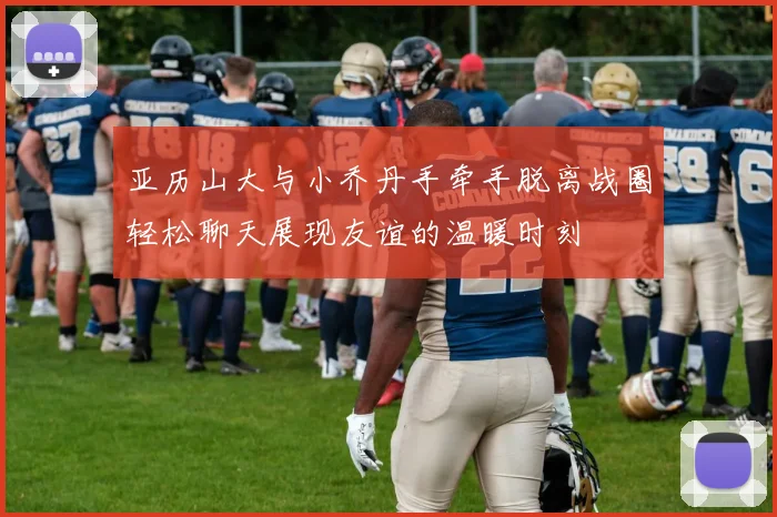 亚历山大与小乔丹手牵手脱离战圈轻松聊天展现友谊的温暖时刻