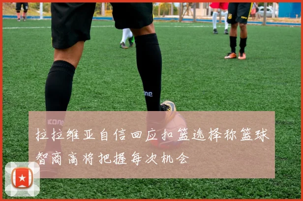 拉拉维亚自信回应扣篮选择称篮球智商高将把握每次机会