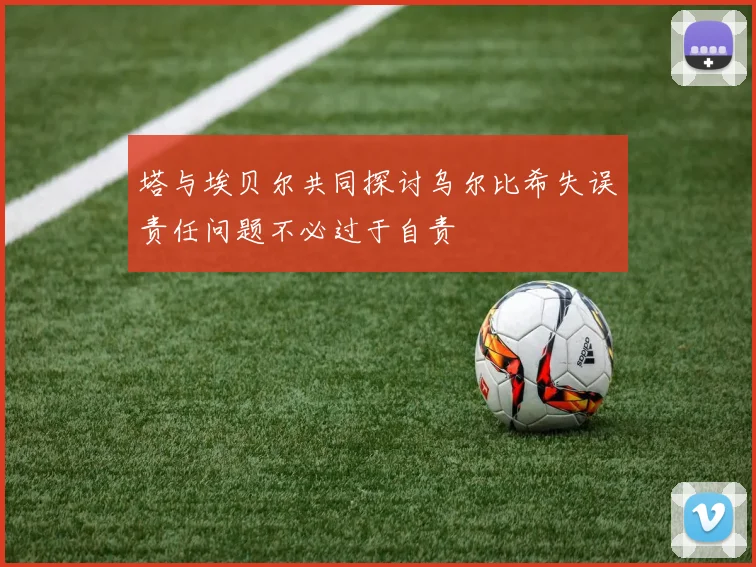 塔与埃贝尔共同探讨乌尔比希失误责任问题不必过于自责