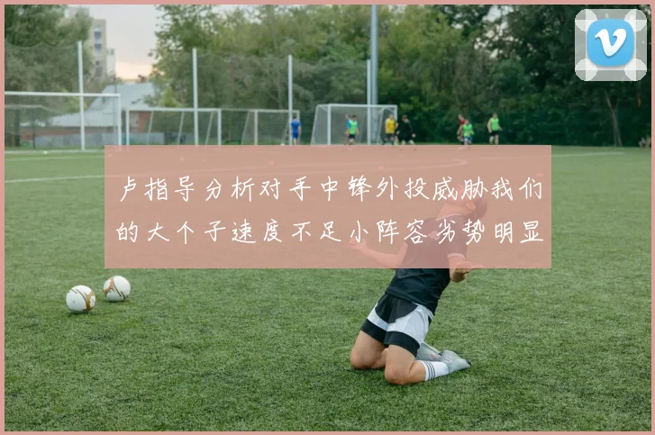 卢指导分析对手中锋外投威胁我们的大个子速度不足小阵容劣势明显