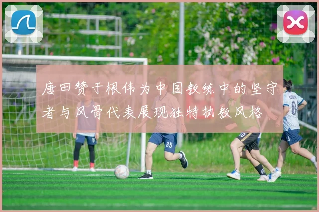 唐田赞于根伟为中国教练中的坚守者与风骨代表展现独特执教风格