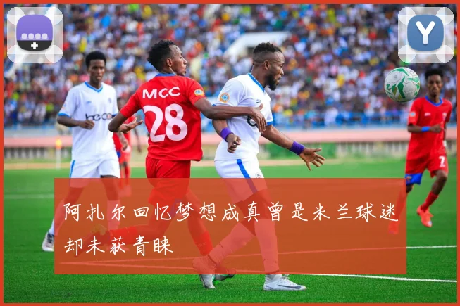 阿扎尔回忆梦想成真曾是米兰球迷却未获青睐