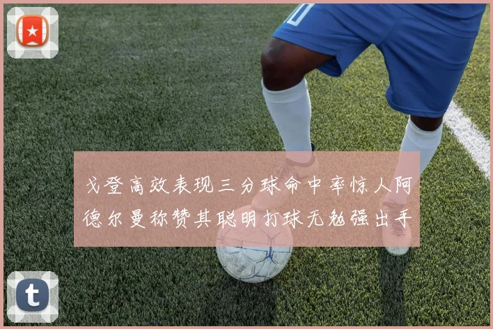 戈登高效表现三分球命中率惊人阿德尔曼称赞其聪明打球无勉强出手