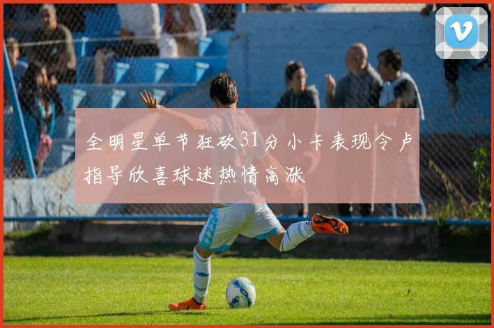 全明星单节狂砍31分小卡表现令卢指导欣喜球迷热情高涨